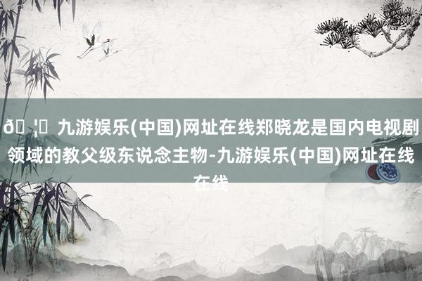 🦄九游娱乐(中国)网址在线郑晓龙是国内电视剧领域的教父级东说念主物-九游娱乐(中国)网址在线