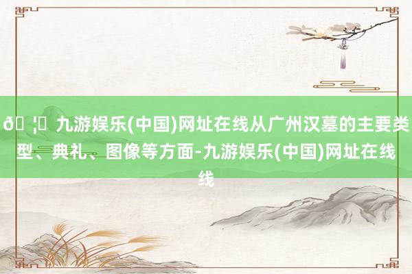 🦄九游娱乐(中国)网址在线从广州汉墓的主要类型、典礼、图像等方面-九游娱乐(中国)网址在线