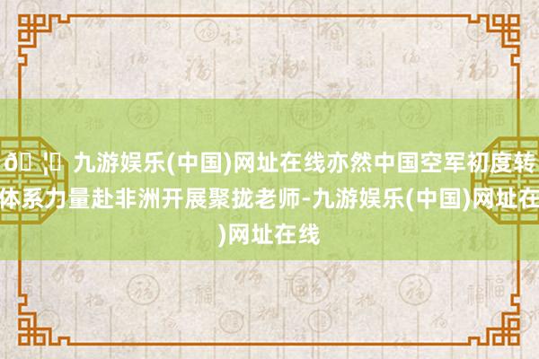 🦄九游娱乐(中国)网址在线亦然中国空军初度转移体系力量赴非洲开展聚拢老师-九游娱乐(中国)网址在线