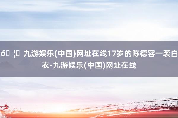 🦄九游娱乐(中国)网址在线17岁的陈德容一袭白衣-九游娱乐(中国)网址在线