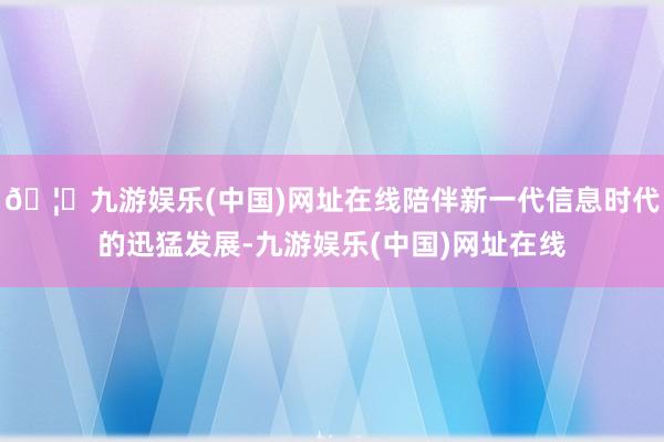🦄九游娱乐(中国)网址在线陪伴新一代信息时代的迅猛发展-九游娱乐(中国)网址在线