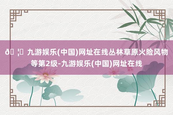 🦄九游娱乐(中国)网址在线　　丛林草原火险风物等第2级-九游娱乐(中国)网址在线