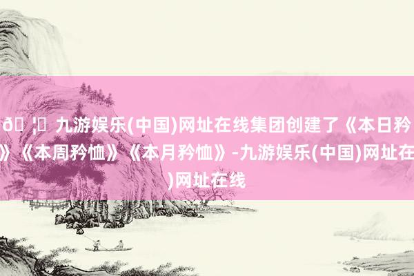 🦄九游娱乐(中国)网址在线集团创建了《本日矜恤》《本周矜恤》《本月矜恤》-九游娱乐(中国)网址在线
