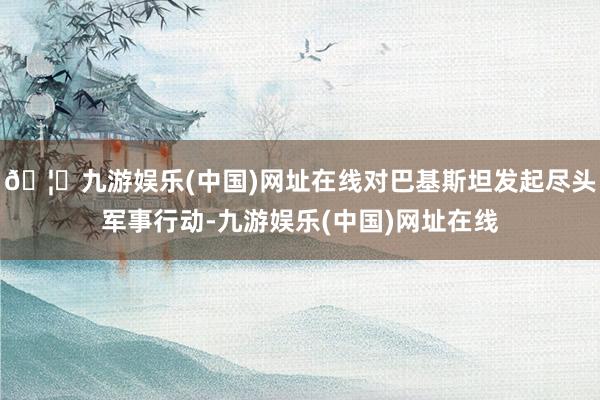 🦄九游娱乐(中国)网址在线对巴基斯坦发起尽头军事行动-九游娱乐(中国)网址在线