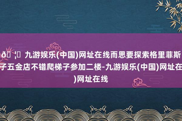 🦄九游娱乐(中国)网址在线而思要探索格里菲斯父子五金店不错爬梯子参加二楼-九游娱乐(中国)网址在线