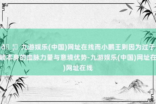 🦄九游娱乐(中国)网址在线而小鹏王则因为过于依赖本身的血脉力量与意境优势-九游娱乐(中国)网址在线