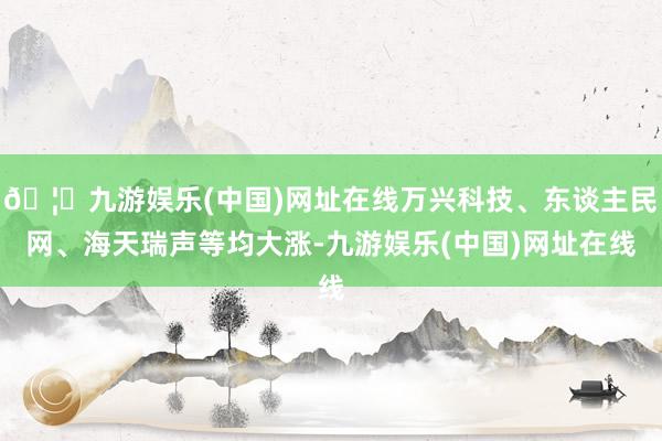 🦄九游娱乐(中国)网址在线万兴科技、东谈主民网、海天瑞声等均大涨-九游娱乐(中国)网址在线