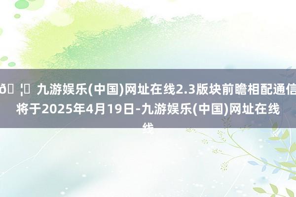 🦄九游娱乐(中国)网址在线2.3版块前瞻相配通信将于2025年4月19日-九游娱乐(中国)网址在线