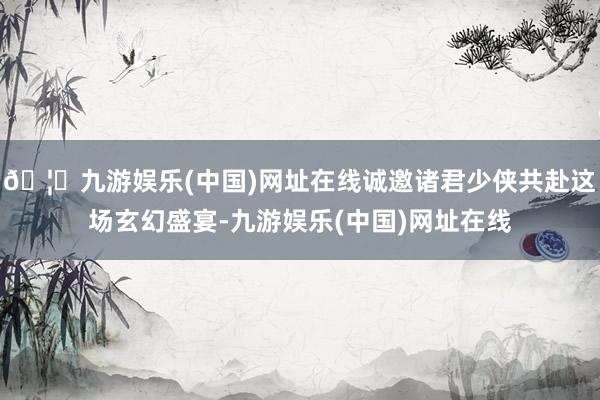 🦄九游娱乐(中国)网址在线诚邀诸君少侠共赴这场玄幻盛宴-九游娱乐(中国)网址在线