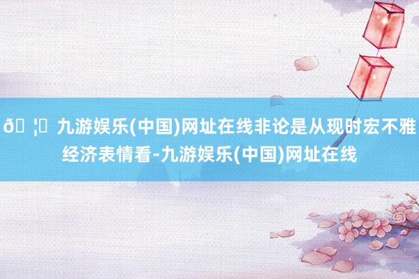 🦄九游娱乐(中国)网址在线非论是从现时宏不雅经济表情看-九游娱乐(中国)网址在线