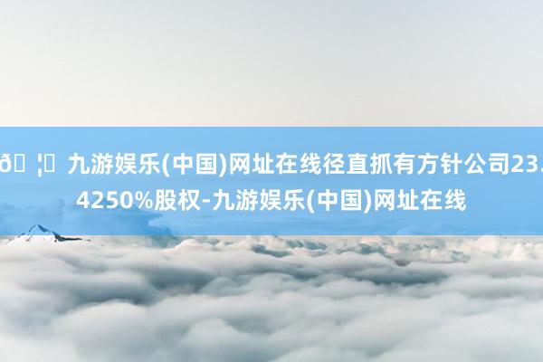 🦄九游娱乐(中国)网址在线径直抓有方针公司23.4250%股权-九游娱乐(中国)网址在线