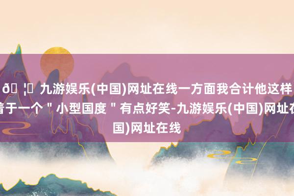 🦄九游娱乐(中国)网址在线一方面我合计他这样执着于一个＂小型国度＂有点好笑-九游娱乐(中国)网址在线