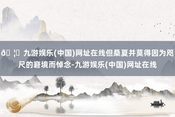 🦄九游娱乐(中国)网址在线但桑夏并莫得因为咫尺的窘境而悼念-九游娱乐(中国)网址在线
