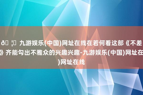 🦄九游娱乐(中国)网址在线在若何看这部《不差钱》齐能勾出不雅众的兴趣兴趣-九游娱乐(中国)网址在线