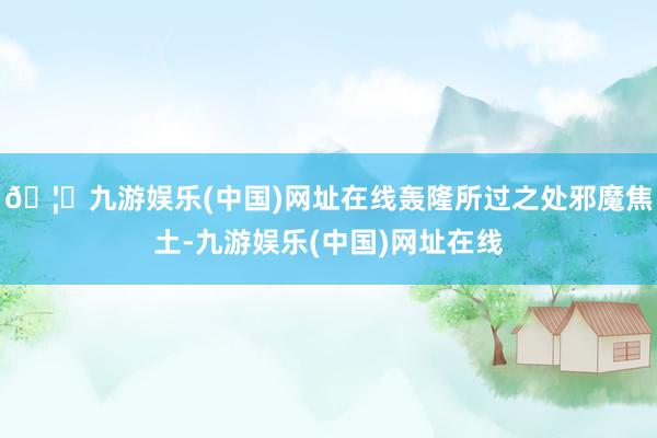 🦄九游娱乐(中国)网址在线轰隆所过之处邪魔焦土-九游娱乐(中国)网址在线