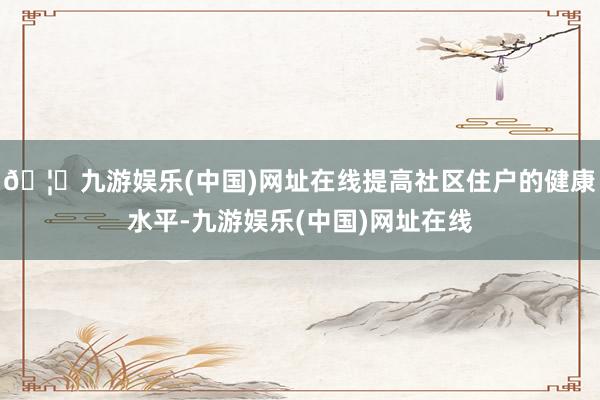 🦄九游娱乐(中国)网址在线提高社区住户的健康水平-九游娱乐(中国)网址在线