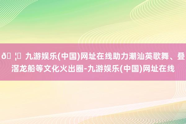 🦄九游娱乐(中国)网址在线助力潮汕英歌舞、叠滘龙船等文化火出圈-九游娱乐(中国)网址在线