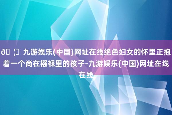 🦄九游娱乐(中国)网址在线绝色妇女的怀里正抱着一个尚在襁褓里的孩子-九游娱乐(中国)网址在线