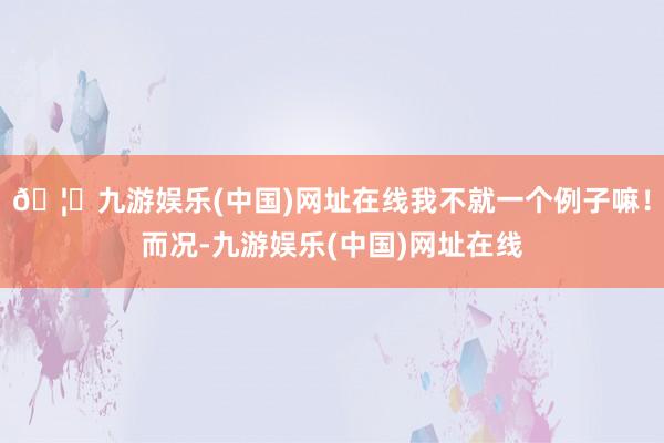 🦄九游娱乐(中国)网址在线我不就一个例子嘛！而况-九游娱乐(中国)网址在线