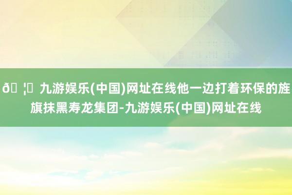 🦄九游娱乐(中国)网址在线他一边打着环保的旌旗抹黑寿龙集团-九游娱乐(中国)网址在线