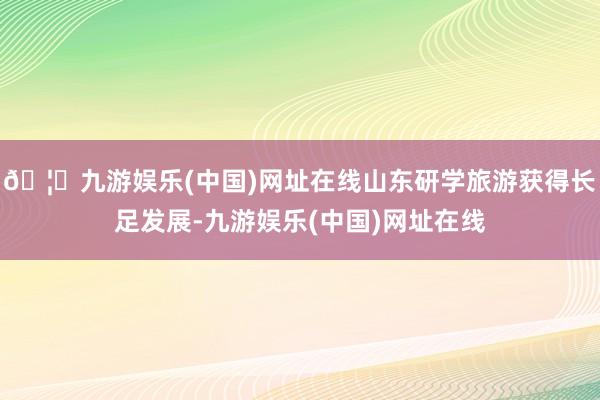 🦄九游娱乐(中国)网址在线山东研学旅游获得长足发展-九游娱乐(中国)网址在线