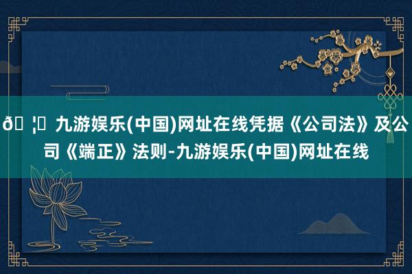 🦄九游娱乐(中国)网址在线凭据《公司法》及公司《端正》法则-九游娱乐(中国)网址在线