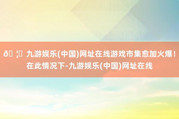 🦄九游娱乐(中国)网址在线游戏市集愈加火爆！在此情况下-九游娱乐(中国)网址在线
