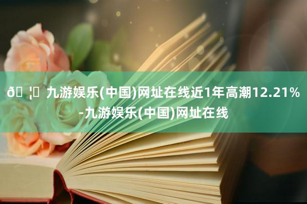 🦄九游娱乐(中国)网址在线近1年高潮12.21%-九游娱乐(中国)网址在线