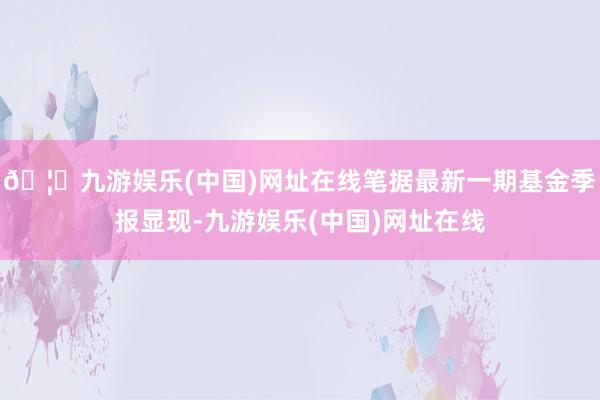 🦄九游娱乐(中国)网址在线笔据最新一期基金季报显现-九游娱乐(中国)网址在线