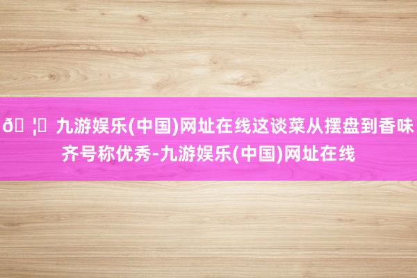 🦄九游娱乐(中国)网址在线这谈菜从摆盘到香味齐号称优秀-九游娱乐(中国)网址在线