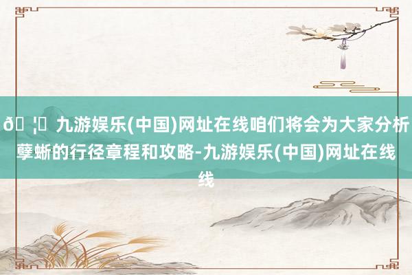 🦄九游娱乐(中国)网址在线咱们将会为大家分析孽蜥的行径章程和攻略-九游娱乐(中国)网址在线
