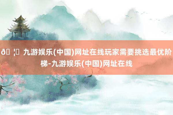 🦄九游娱乐(中国)网址在线玩家需要挑选最优阶梯-九游娱乐(中国)网址在线