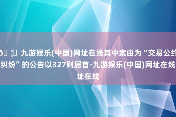 🦄九游娱乐(中国)网址在线其中案由为“交易公约纠纷”的公告以327则居首-九游娱乐(中国)网址在线