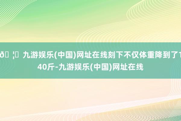 🦄九游娱乐(中国)网址在线刻下不仅体重降到了140斤-九游娱乐(中国)网址在线