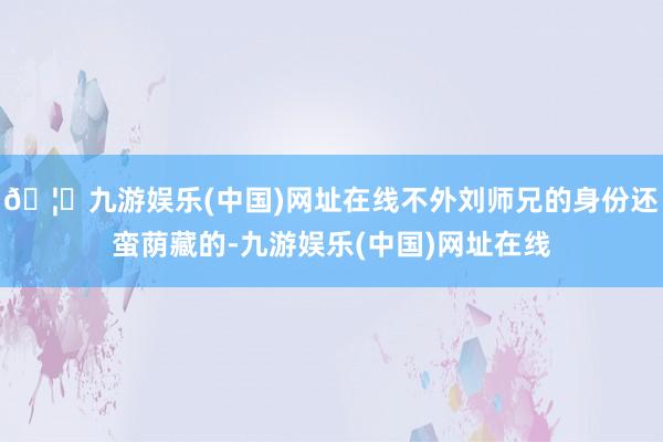 🦄九游娱乐(中国)网址在线不外刘师兄的身份还蛮荫藏的-九游娱乐(中国)网址在线