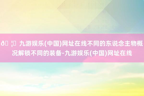 🦄九游娱乐(中国)网址在线不同的东说念主物概况解锁不同的装备-九游娱乐(中国)网址在线