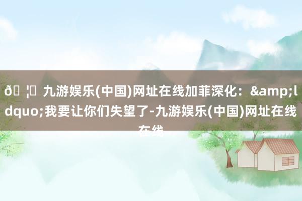 🦄九游娱乐(中国)网址在线加菲深化：&ldquo;我要让你们失望了-九游娱乐(中国)网址在线