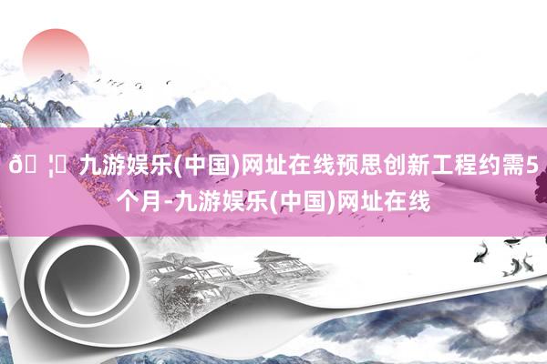 🦄九游娱乐(中国)网址在线预思创新工程约需5个月-九游娱乐(中国)网址在线