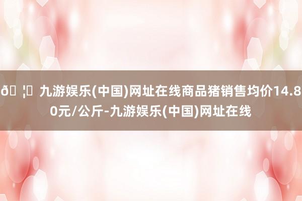 🦄九游娱乐(中国)网址在线商品猪销售均价14.80元/公斤-九游娱乐(中国)网址在线