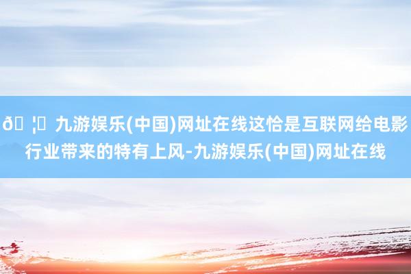 🦄九游娱乐(中国)网址在线这恰是互联网给电影行业带来的特有上风-九游娱乐(中国)网址在线