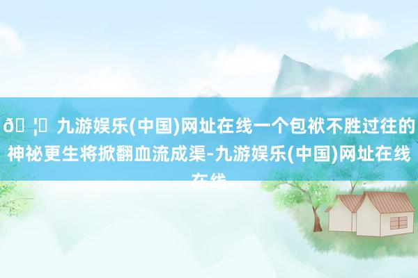 🦄九游娱乐(中国)网址在线一个包袱不胜过往的神祕更生将掀翻血流成渠-九游娱乐(中国)网址在线