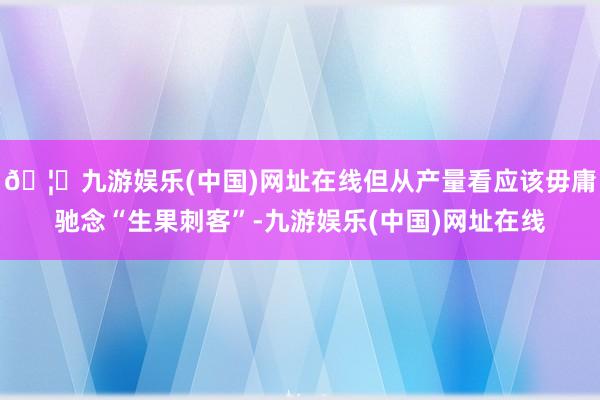 🦄九游娱乐(中国)网址在线但从产量看应该毋庸驰念“生果刺客”-九游娱乐(中国)网址在线