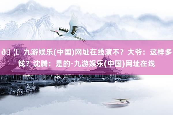🦄九游娱乐(中国)网址在线演不？大爷：这样多钱？沈腾：是的-九游娱乐(中国)网址在线