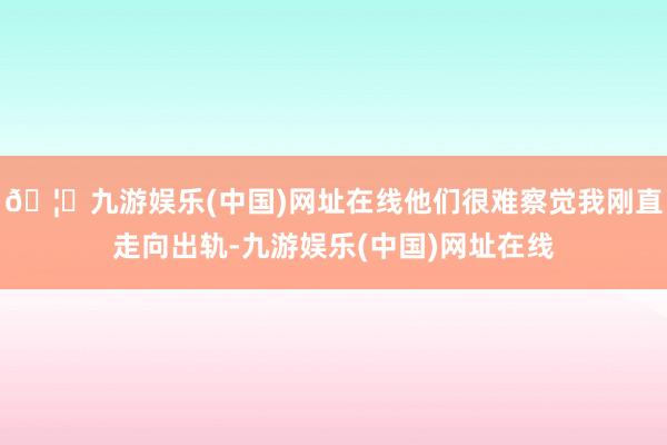 🦄九游娱乐(中国)网址在线他们很难察觉我刚直走向出轨-九游娱乐(中国)网址在线