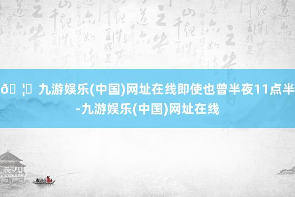 🦄九游娱乐(中国)网址在线即使也曾半夜11点半-九游娱乐(中国)网址在线