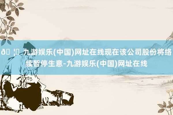 🦄九游娱乐(中国)网址在线现在该公司股份将络续暂停生意-九游娱乐(中国)网址在线