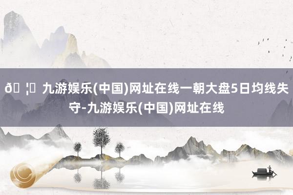 🦄九游娱乐(中国)网址在线一朝大盘5日均线失守-九游娱乐(中国)网址在线