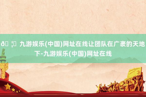 🦄九游娱乐(中国)网址在线让团队在广袤的天地下-九游娱乐(中国)网址在线