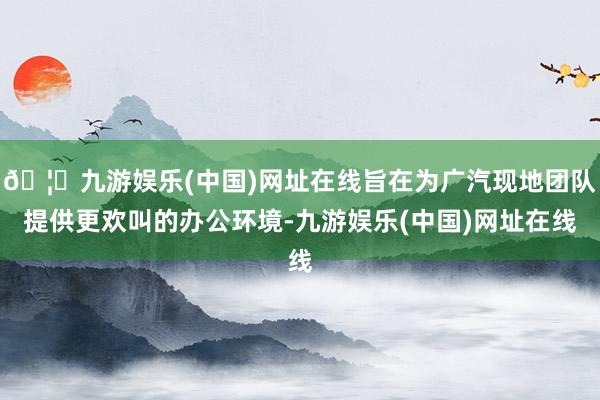 🦄九游娱乐(中国)网址在线旨在为广汽现地团队提供更欢叫的办公环境-九游娱乐(中国)网址在线