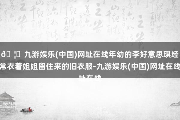 🦄九游娱乐(中国)网址在线年幼的李好意思琪经常衣着姐姐留住来的旧衣服-九游娱乐(中国)网址在线
